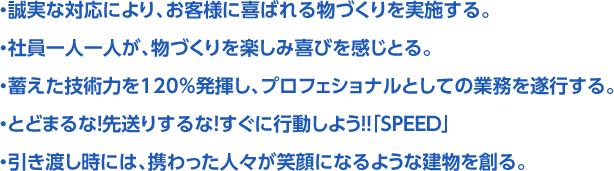 ・誠実な対応により、お客様に喜ばれる物づくりを実施する。・社員一人一人が、物づくりを楽しみ喜びを感じとる。・蓄えた技術力を120％発揮し、プロフェショナルとしての業務を遂行する。・とどまるな！先送りするな！すぐに行動しよう！！「SPEED」・引き渡し時には、携わった人々が笑顔になるような建物を創る。