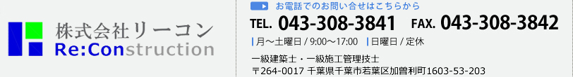 株式会社リーコン Reconstraction 明るく、楽しく、元気に復興！！ お電話でのお問い合せはこちらから TEL. 043-308-3841 FAX. 043-308-3842 月～土曜日 / 9:00～17:00 日曜日 / 定休 一級建築士・一級施工管理技士 〒264-0017 千葉県千葉市若葉区加曽利町1603-53-203