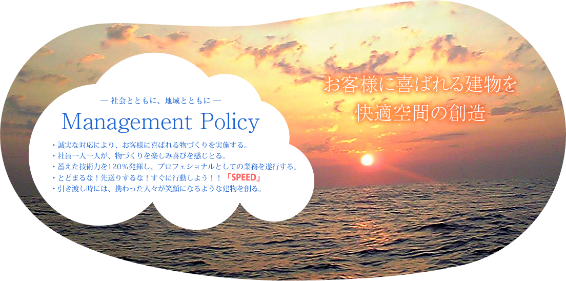 お客様に喜ばれる建物を快適空間の創造 ― 社会とともに、地域とともに ― Management Policy ・誠実な対応により、お客様に喜ばれる物づくりを実施する。・社員一人一人が、物づくりを楽しみ喜びを感じとる。・蓄えた技術力を120％発揮し、プロフェショナルとしての業務を遂行する。・とどまるな！先送りするな！すぐに行動しよう！！「SPEED」・引き渡し時には、携わった人々が笑顔になるような建物を創る。