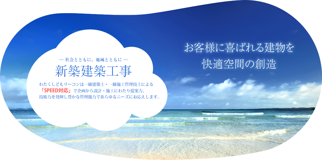 お客様に喜ばれる建物を快適空間の創造 ― 社会とともに、地域とともに ― 新築建築工事 わたくしどもリーコンは一級建築士・一級施工管理技士による「SPEED対応」で企画から設計・施工にわたり提案力、技術力を発揮し豊かな管理能力であらゆるニーズにお応えします。