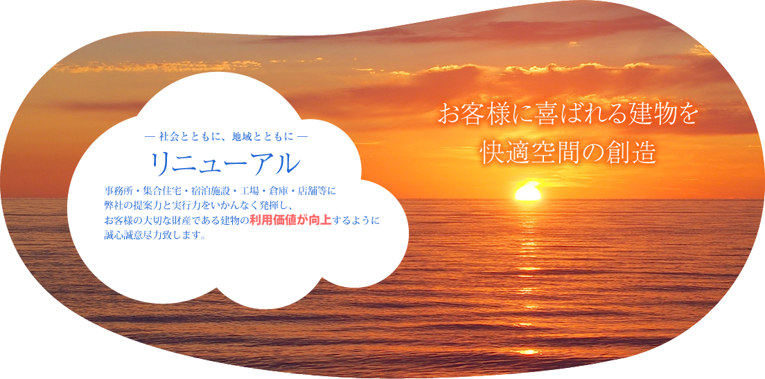 お客様に喜ばれる建物を快適空間の創造 ― 社会とともに、地域とともに ― リニューアル 事務所・集合住宅・宿泊施設・工場・倉庫・店舗等に弊社の提案力と実行力をいかんなく発揮し、お客様の大切な財産である建物の利用価値が向上するように誠心誠意尽力致します。