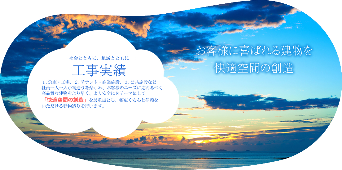 お客様に喜ばれる建物を快適空間の創造 ― 社会とともに、地域とともに ― 工事実績 1. 倉庫・工場、2. テナント・商業施設、3. 公共施設など社員一人一人が物造りを楽しみ、お客様のニーズに応えるべく高品質な建物をより早く、より安全にをテーマにして「快適空間の創造」を最重点とし、幅広く安心と信頼をいただける建物造りを行います。